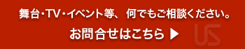 舞台・TV・イベント等、  何でもご相談ください。お問合せはこちら