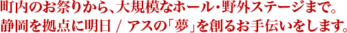 町内のお祭りから、大規模なホール・野外ステージまで。静岡を拠点に明日 / アスの「夢」を創るお手伝いをします。